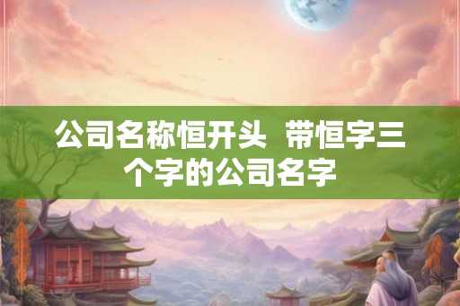 公司名称恒开头  带恒字三个字的公司名字