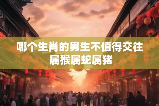 哪个生肖的男生不值得交往 属猴属蛇属猪 哪个生肖的男生不值得交往 属猴属蛇属猪