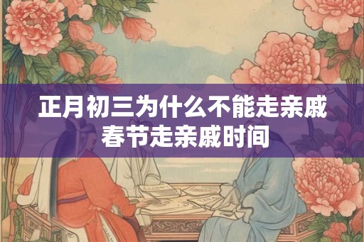 正月初三为什么不能走亲戚 春节走亲戚时间 正月初三为什么不能走亲戚 春节走亲戚时间