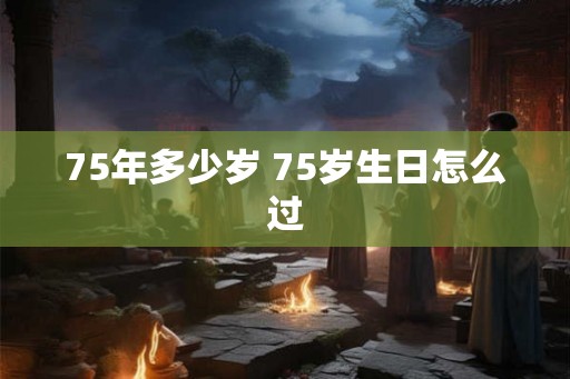 75年多少岁 75岁生日怎么过