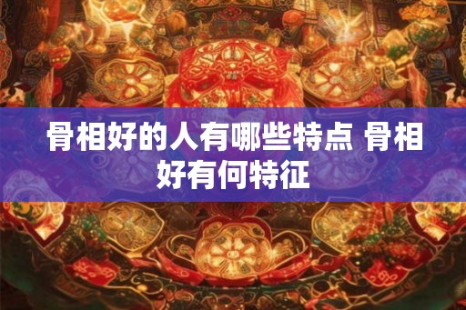 骨相好的人有哪些特点 骨相好有何特征 骨相好的人有哪些特点 骨相好有何特征