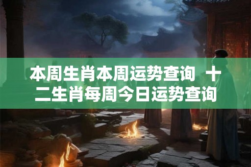 本周生肖本周运势查询  十二生肖每周今日运势查询