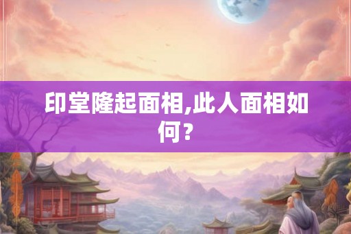 印堂隆起面相,此人面相如何? 印堂隆起面相,此人面相如何?