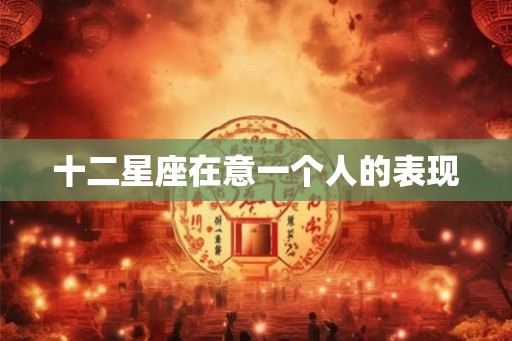 十二星座在意一个人的表现 十二星座在意一个人的表现