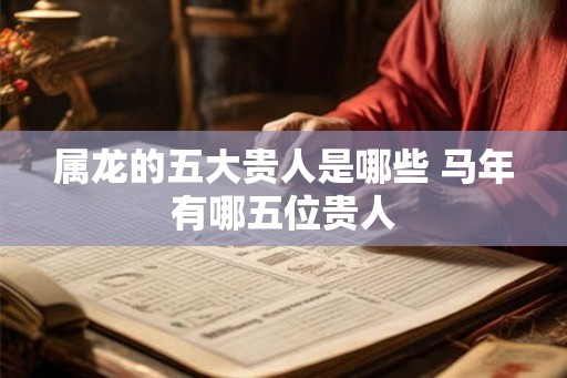 属龙的五大贵人是哪些 马年有哪五位贵人 属龙的五大贵人是哪些 马年有哪五位贵人
