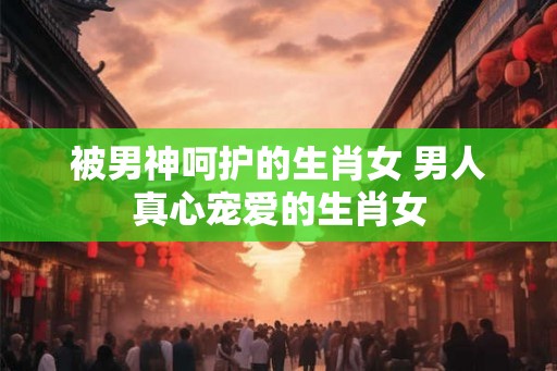 被男神呵护的生肖女 男人真心宠爱的生肖女 被男神呵护的生肖女 男人真心宠爱的生肖女