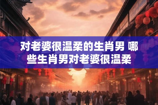 对老婆很温柔的生肖男 哪些生肖男对老婆很温柔