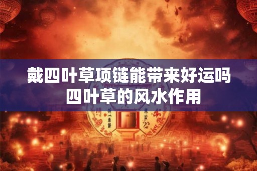 戴四叶草项链能带来好运吗  四叶草的风水作用