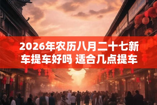 2026年农历八月二十七新车提车好吗 适合几点提车