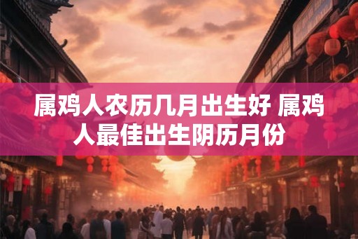 属鸡人农历几月出生好 属鸡人最佳出生阴历月份 属鸡人农历几月出生好 属鸡人最佳出生阴历月份