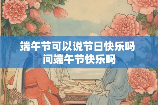 端午节可以说节日快乐吗 问端午节快乐吗