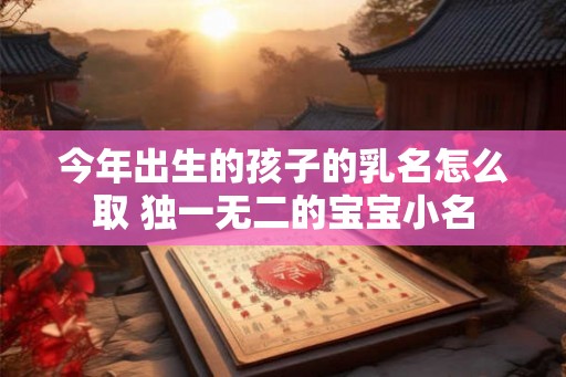 今年出生的孩子的乳名怎么取 独一无二的宝宝小名