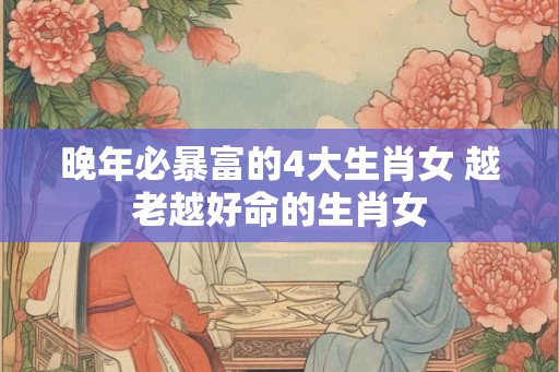 晚年必暴富的4大生肖女 越老越好命的生肖女