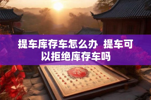 提车库存车怎么办  提车可以拒绝库存车吗