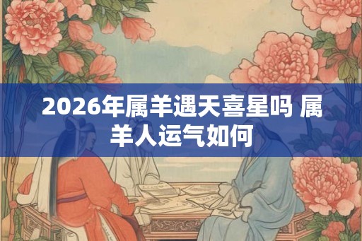 2026年属羊遇天喜星吗 属羊人运气如何