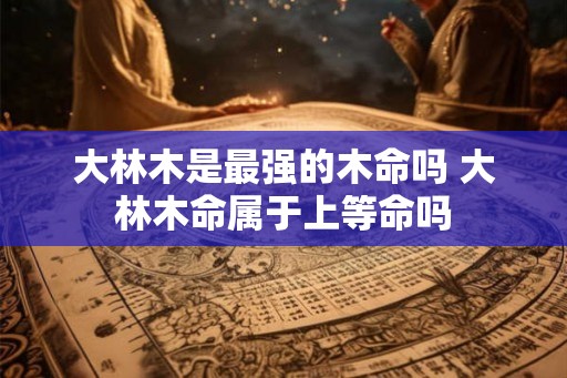 大林木是最强的木命吗 大林木命属于上等命吗 大林木是最强的木命吗 大林木命属于上等命吗