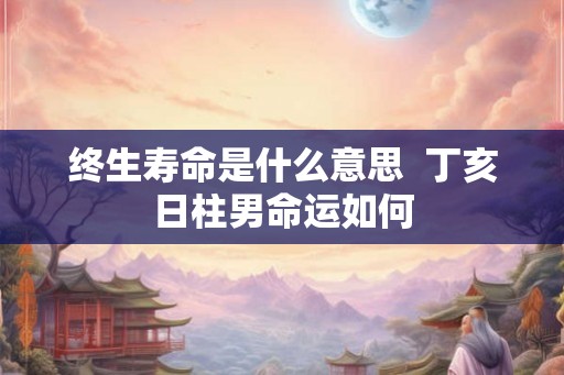 终生寿命是什么意思 丁亥日柱男命运如何 终生寿命是什么意思 丁亥日柱男命运如何