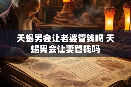 天蝎男会让老婆管钱吗 天蝎男会让妻管钱吗