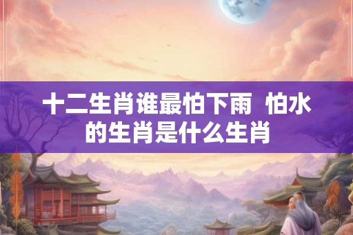 十二生肖谁最怕下雨  怕水的生肖是什么生肖