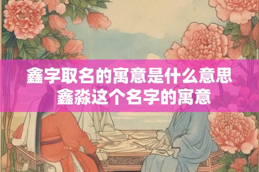 鑫字取名的寓意是什么意思  鑫淼这个名字的寓意