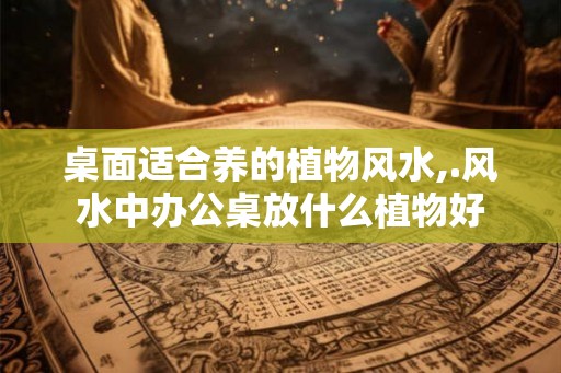 桌面适合养的植物风水,.风水中办公桌放什么植物好