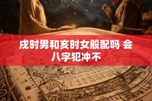 戌时男和亥时女般配吗 会八字犯冲不