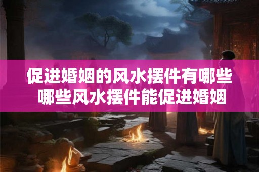 促进婚姻的风水摆件有哪些 哪些风水摆件能促进婚姻