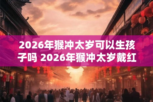 2026年猴冲太岁可以生孩子吗 2026年猴冲太岁戴红绳有用吗