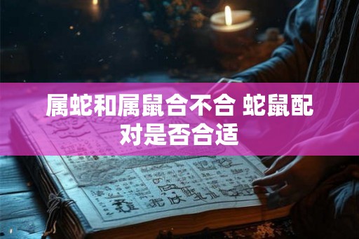 属蛇和属鼠合不合 蛇鼠配对是否合适