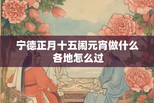 宁德正月十五闹元宵做什么 各地怎么过 宁德正月十五闹元宵做什么 各地怎么过