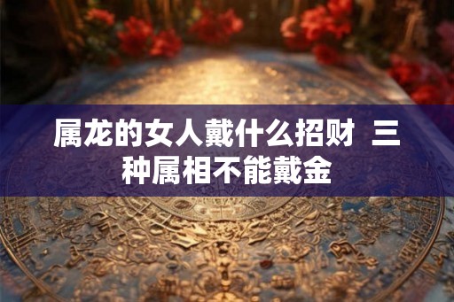 属龙的女人戴什么招财 三种属相不能戴金 属龙的女人戴什么招财 三种属相不能戴金