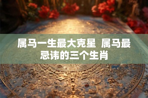 属马一生最大克星 属马最忌讳的三个生肖 属马一生最大克星 属马最忌讳的三个生肖