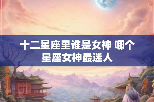 十二星座里谁是女神 哪个星座女神最迷人