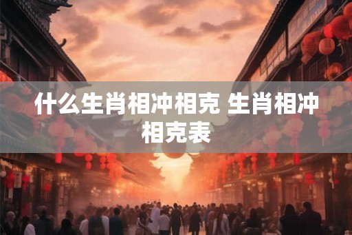 什么生肖相冲相克 生肖相冲相克表 什么生肖相冲相克 生肖相冲相克表