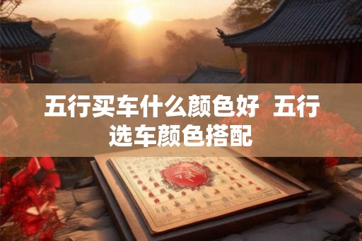 五行买车什么颜色好 五行选车颜色搭配 五行买车什么颜色好 五行选车颜色搭配