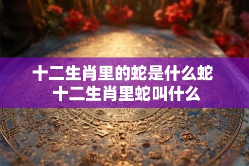 十二生肖里的蛇是什么蛇  十二生肖里蛇叫什么