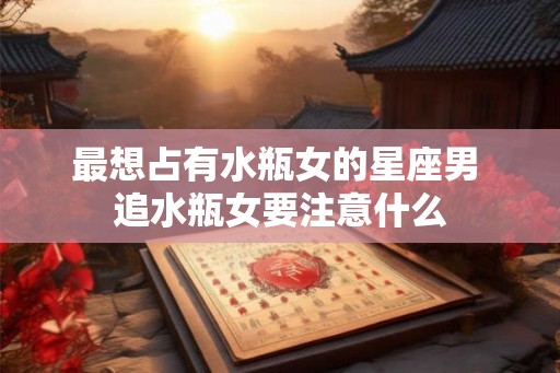 最想占有水瓶女的星座男 追水瓶女要注意什么