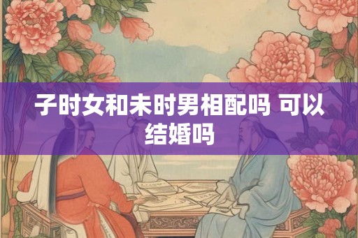 子时女和未时男相配吗 可以结婚吗 子时女和未时男相配吗 可以结婚吗