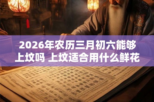 2026年农历三月初六能够上坟吗 上坟适合用什么鲜花