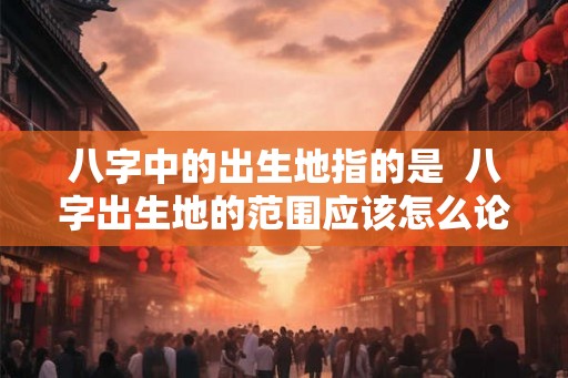八字中的出生地指的是  八字出生地的范围应该怎么论