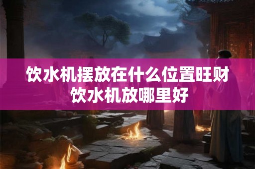 饮水机摆放在什么位置旺财 饮水机放哪里好