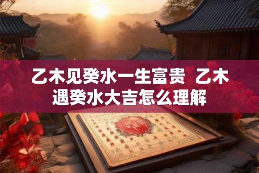 乙木见癸水一生富贵 乙木遇癸水大吉怎么理解 乙木见癸水一生富贵 乙木遇癸水大吉怎么理解