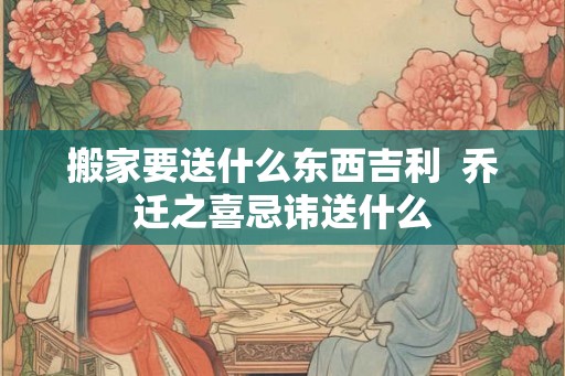搬家要送什么东西吉利  乔迁之喜忌讳送什么