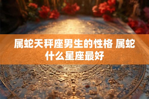 属蛇天秤座男生的性格 属蛇什么星座最好 属蛇天秤座男生的性格 属蛇什么星座最好