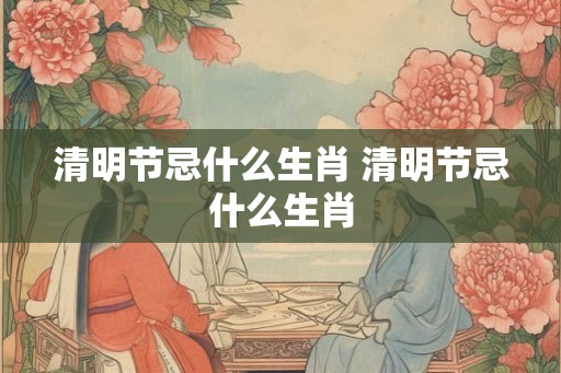 清明节忌什么生肖 清明节忌什么生肖