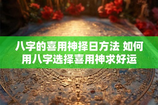 八字的喜用神择日方法 如何用八字选择喜用神求好运