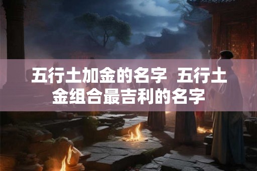 五行土加金的名字 五行土金组合最吉利的名字 五行土加金的名字 五行土金组合最吉利的名字