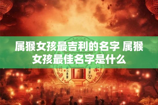 属猴女孩最吉利的名字 属猴女孩最佳名字是什么