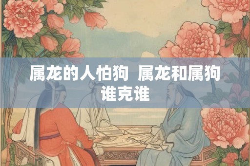 属龙的人怕狗  属龙和属狗谁克谁