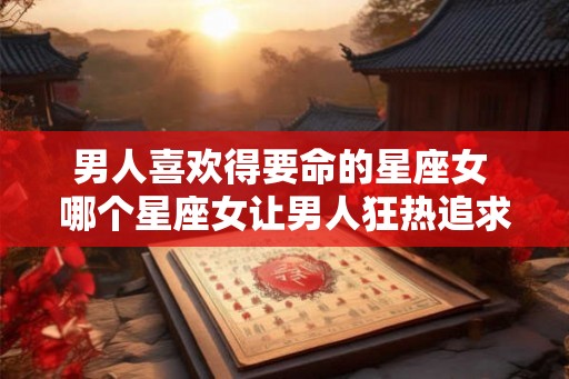 男人喜欢得要命的星座女 哪个星座女让男人狂热追求